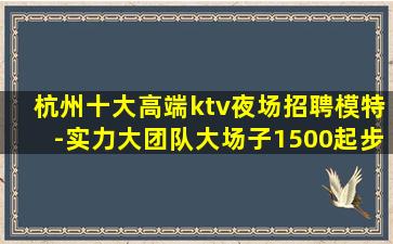 杭州十大高端ktv夜场招聘模特-实力大团队大场子1500起步